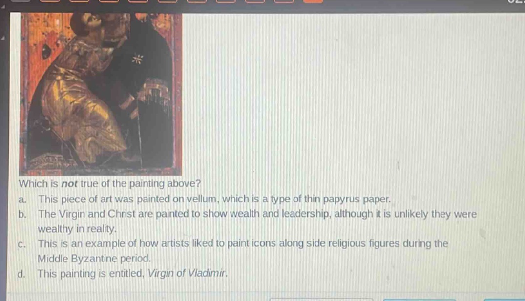 which is not true of the painting above?\na. this piece of art was painted on vellum, which is a type of thin papyrus paper.\nb. the virgin and christ are painted to show wealth and leadership, although it is unlikely they were wealthy in reality.\nc. this is an example of how artists liked to paint icons along side religious figures during the middle byzantine period.\nd. this painting is entitled, virgin of vladimir.