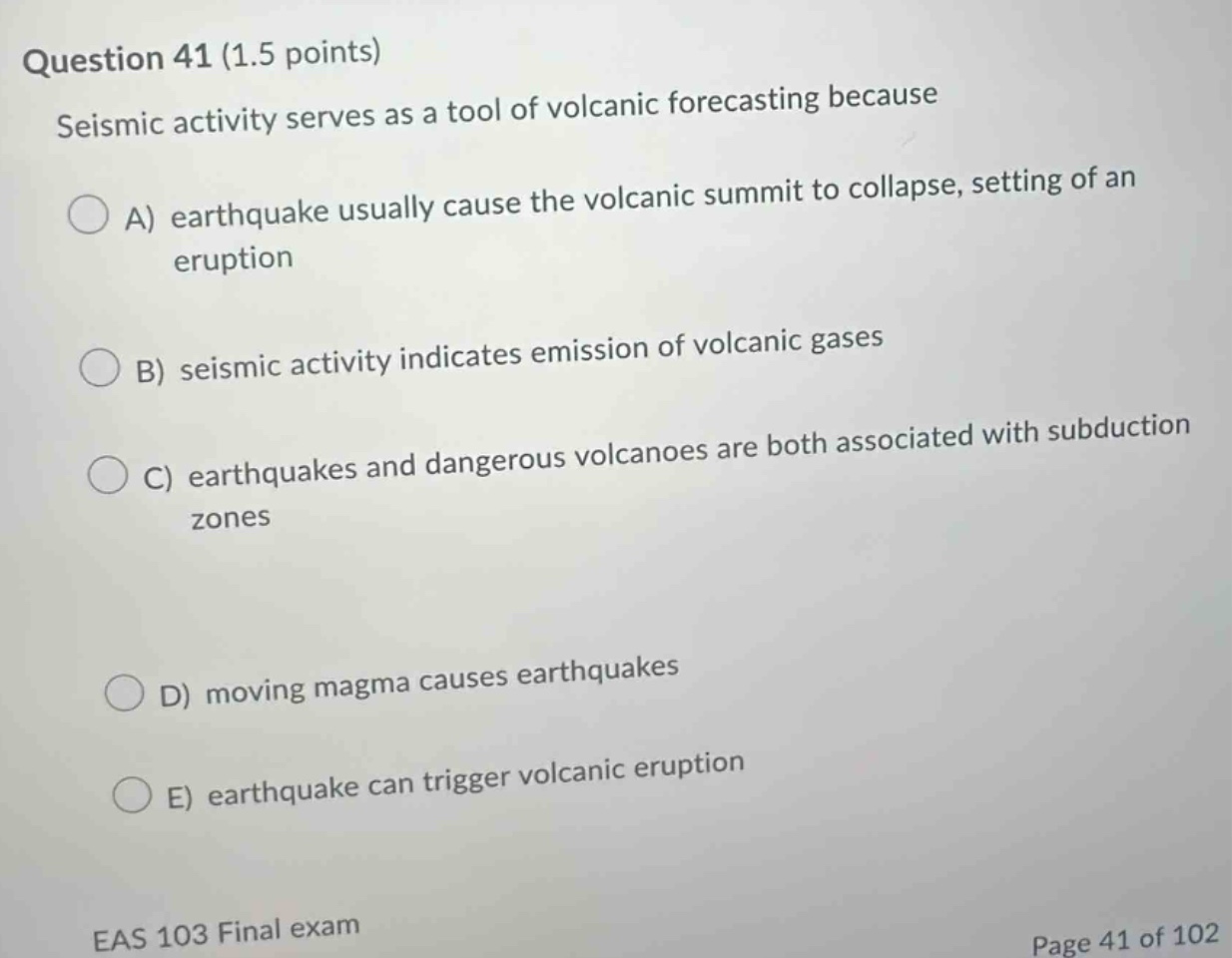 question 41 (1.5 points)\nseismic activity serves as a tool of volcanic forecasting because\na) earthquake usually cause the volcanic summit to collapse, setting of an eruption\nb) seismic activity indicates emission of volcanic gases\nc) earthquakes and dangerous volcanoes are both associated with subduction zones\nd) moving magma causes earthquakes\ne) earthquake can trigger volcanic eruption\neas 103 final exam\npage 41 of 102