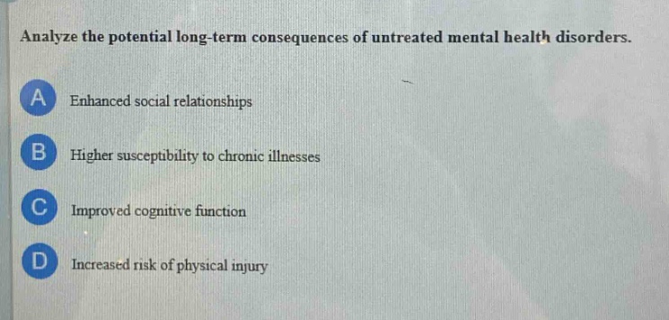 analyze the potential long - term consequences of untreated mental health disorders.\na enhanced social relationships\nb higher susceptibility to chronic illnesses\nc improved cognitive function\nd increased risk of physical injury