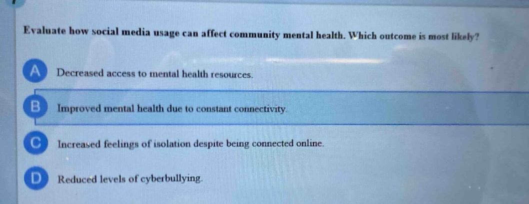 evaluate how social media usage can affect community mental health. which outcome is most likely?\na decreased access to mental health resources.\nb improved mental health due to constant connectivity.\nc increased feelings of isolation despite being connected online.\nd reduced levels of cyberbullying.