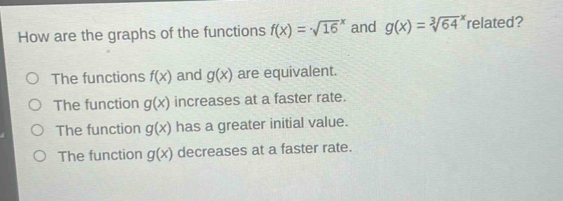 how are the graphs of the functions $f(x)=sqrt{16}^{x}$ and $g(x)=sqrt3{64}^{x}$ related?\nthe functions $f(x)$ and $g(x)$ are equivalent.\nthe function $g(x)$ increases at a faster rate.\nthe function $g(x)$ has a greater initial value.\nthe function $g(x)$ decreases at a faster rate.