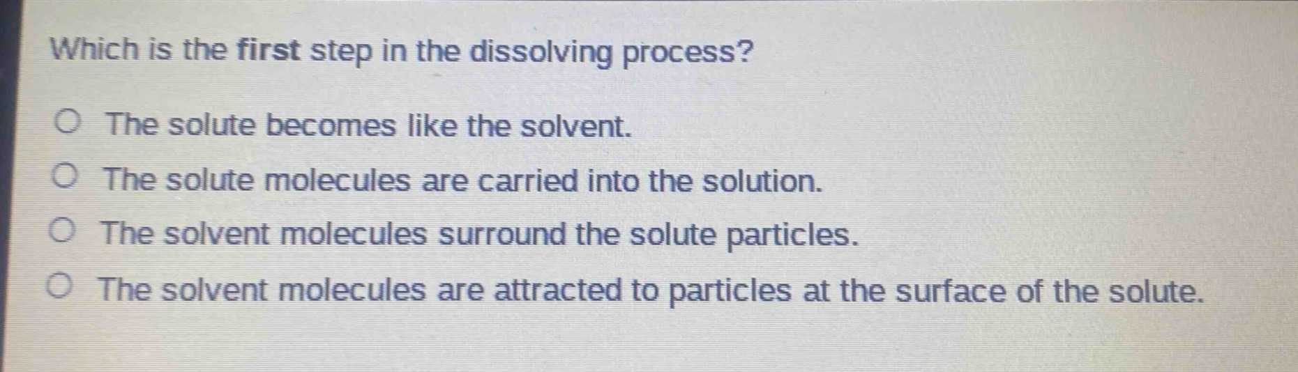 which is the first step in the dissolving process?\no the solute becomes like the solvent.\no the solute molecules are carried into the solution.\no the solvent molecules surround the solute particles.\no the solvent molecules are attracted to particles at the surface of the solute.