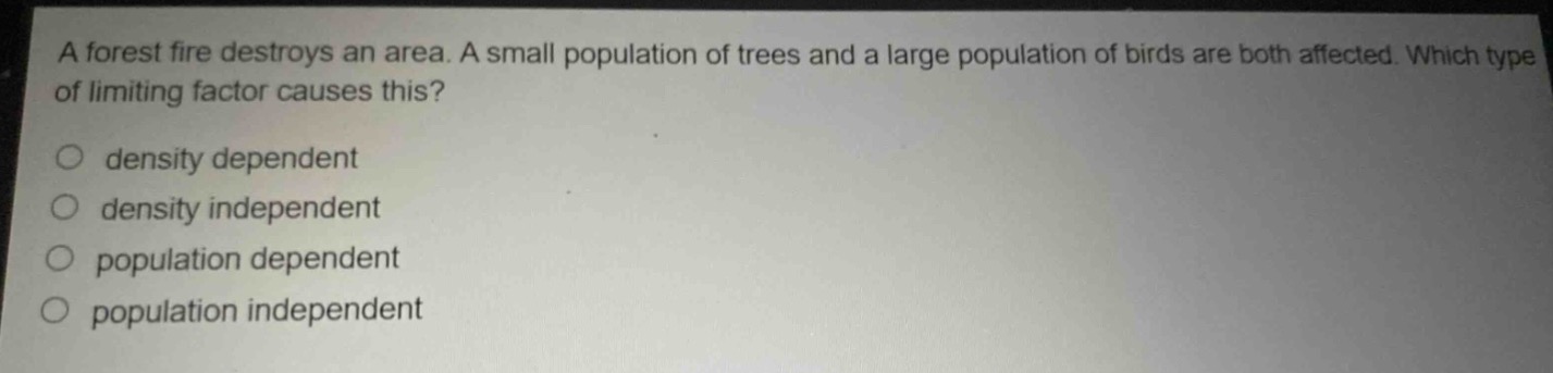 a forest fire destroys an area. a small population of trees and a large population of birds are both affected. which type of limiting factor causes this?\no density dependent\no density independent\no population dependent\no population independent