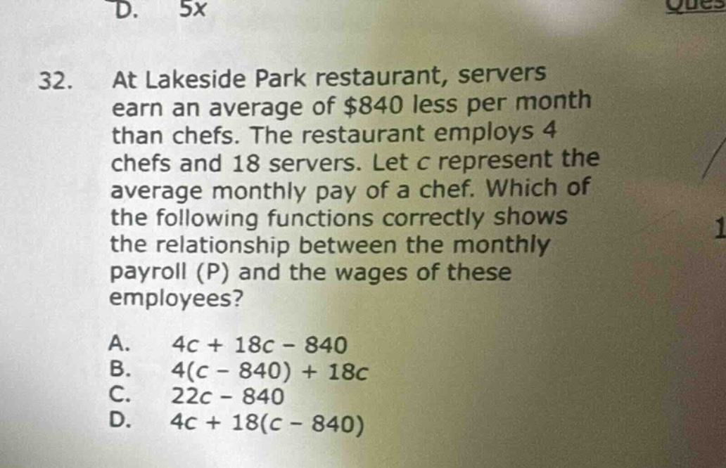 32. at lakeside park restaurant, servers earn an average of $840 less per month than chefs. the restaurant employs 4 chefs and 18 servers. let c represent the average monthly pay of a chef. which of the following functions correctly shows the relationship between the monthly payroll (p) and the wages of these employees?\na. 4c + 18c - 840\nb. 4(c - 840) + 18c\nc. 22c - 840\nd. 4c + 18(c - 840)