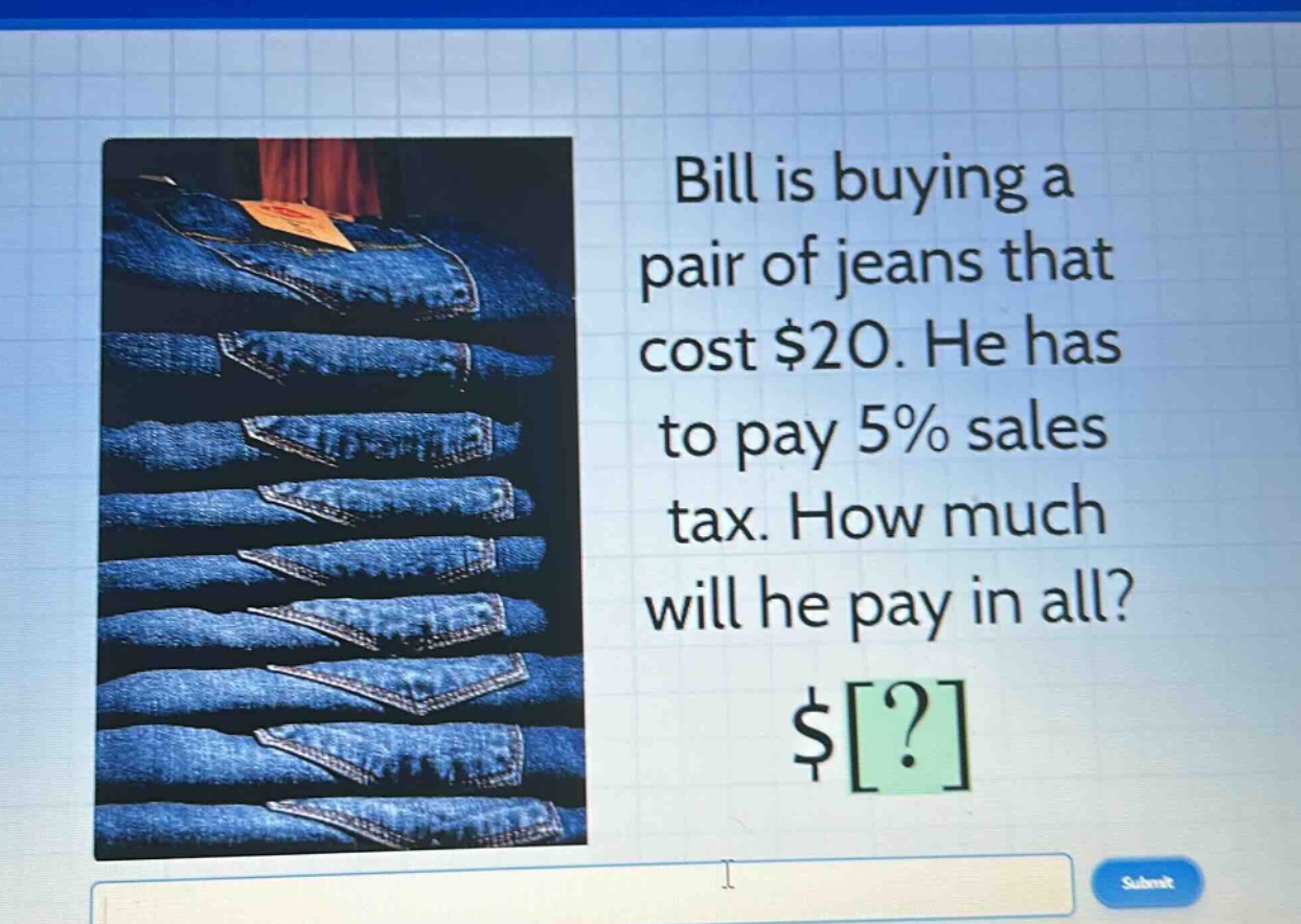 bill is buying a pair of jeans that cost $20. he has to pay 5% sales tax. how much will he pay in all? $?