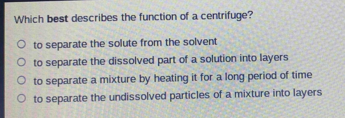 which best describes the function of a centrifuge?\no to separate the solute from the solvent\no to separate the dissolved part of a solution into layers\no to separate a mixture by heating it for a long period of time\no to separate the undissolved particles of a mixture into layers