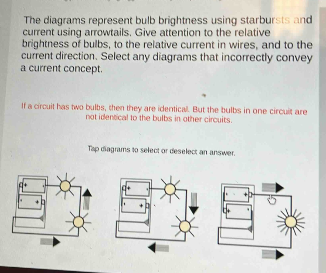 the diagrams represent bulb brightness using starbursts and current using arrowtails. give attention to the relative brightness of bulbs, to the relative current in wires, and to the current direction. select any diagrams that incorrectly convey a current concept.\nif a circuit has two bulbs, then they are identical. but the bulbs in one circuit are not identical to the bulbs in other circuits.\ntap diagrams to select or deselect an answer.
