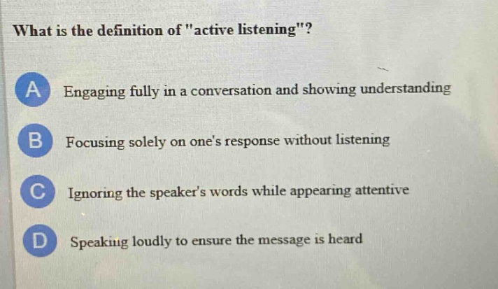 what is the definition of \active listening\?\na engaging fully in a conversation and showing understanding\nb focusing solely on ones response without listening\nc ignoring the speakers words while appearing attentive\nd speaking loudly to ensure the message is heard