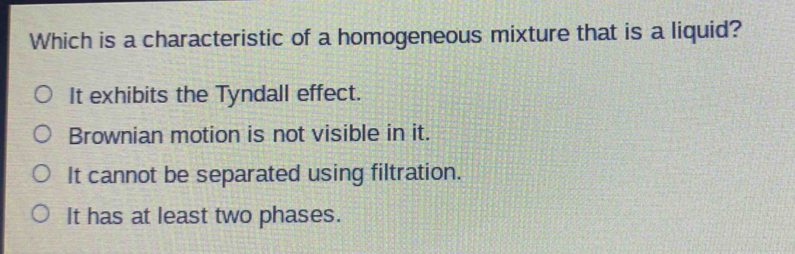 which is a characteristic of a homogeneous mixture that is a liquid?\no it exhibits the tyndall effect.\no brownian motion is not visible in it.\no it cannot be separated using filtration.\no it has at least two phases.