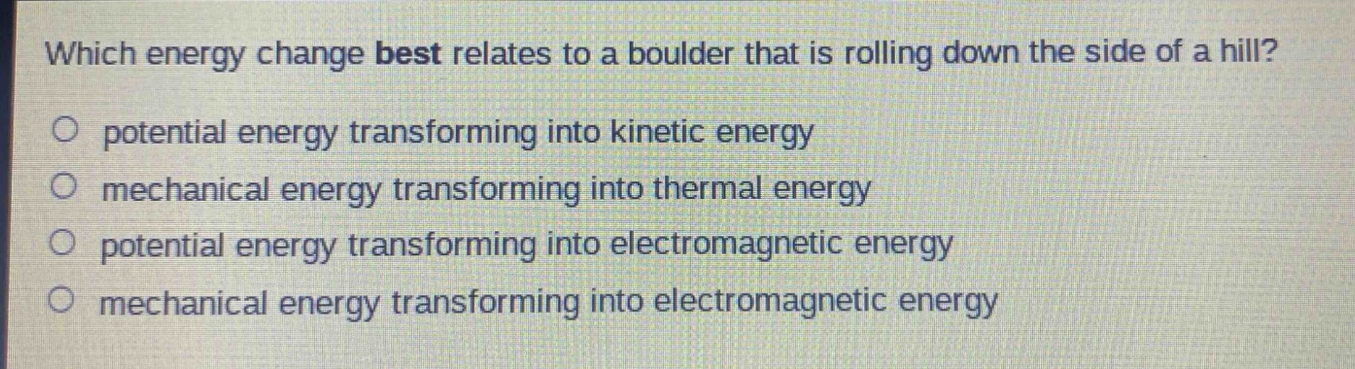 which energy change best relates to a boulder that is rolling down the side of a hill?\no potential energy transforming into kinetic energy\no mechanical energy transforming into thermal energy\no potential energy transforming into electromagnetic energy\no mechanical energy transforming into electromagnetic energy
