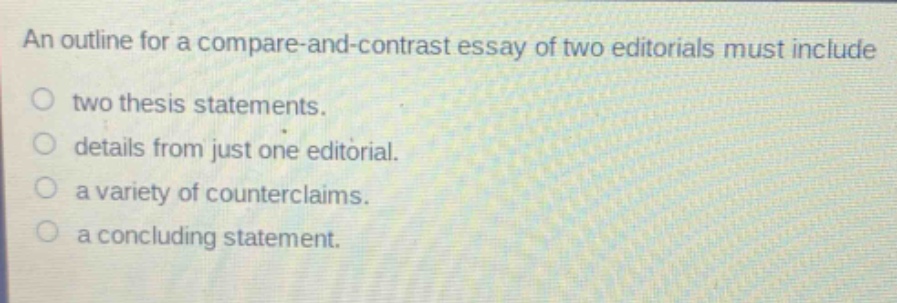 an outline for a compare - and - contrast essay of two editorials must include\ntwo thesis statements.\ndetails from just one editorial.\na variety of counterclaims.\na concluding statement.
