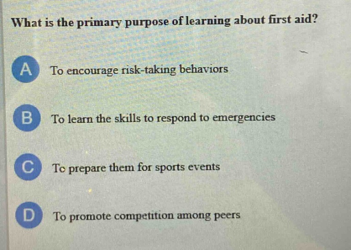 what is the primary purpose of learning about first aid?\na to encourage risk - taking behaviors\nb to learn the skills to respond to emergencies\nc to prepare them for sports events\nd to promote competition among peers