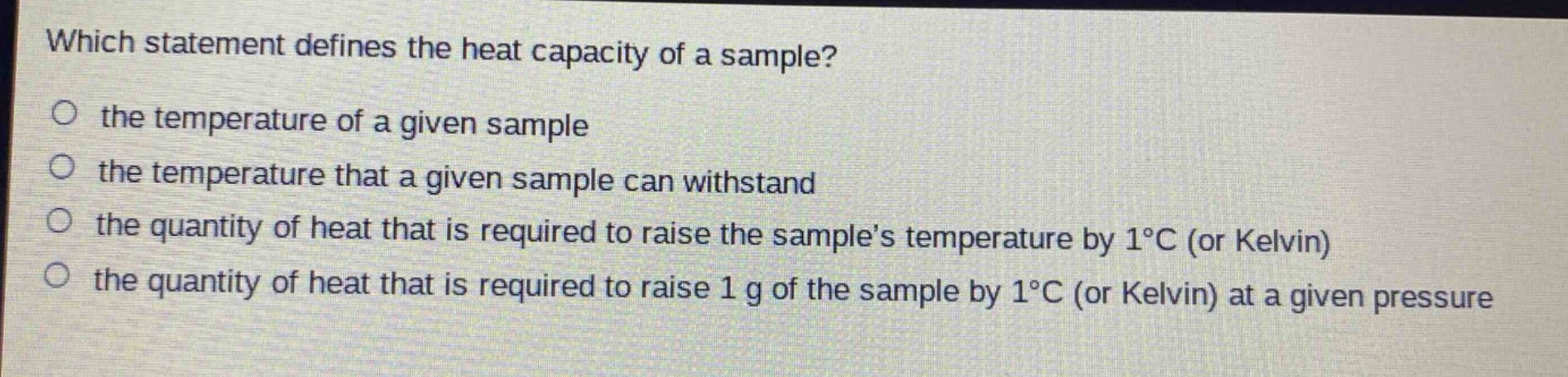 which statement defines the heat capacity of a sample?\no the temperature of a given sample\no the temperature that a given sample can withstand\no the quantity of heat that is required to raise the sample’s temperature by 1°c (or kelvin)\no the quantity of heat that is required to raise 1 g of the sample by 1°c (or kelvin) at a given pressure