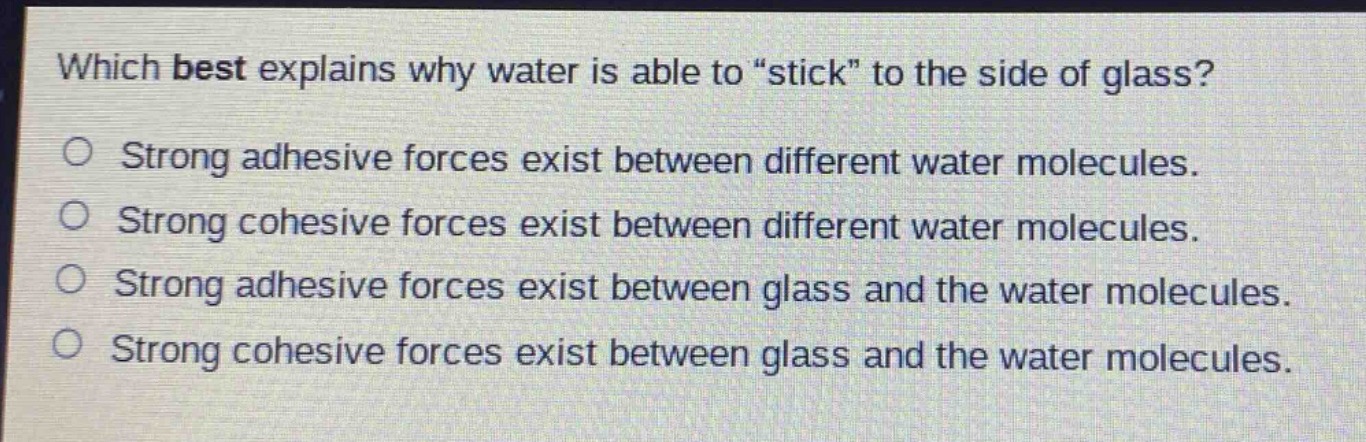 which best explains why water is able to \stick\ to the side of glass?\no strong adhesive forces exist between different water molecules.\no strong cohesive forces exist between different water molecules.\no strong adhesive forces exist between glass and the water molecules.\no strong cohesive forces exist between glass and the water molecules.
