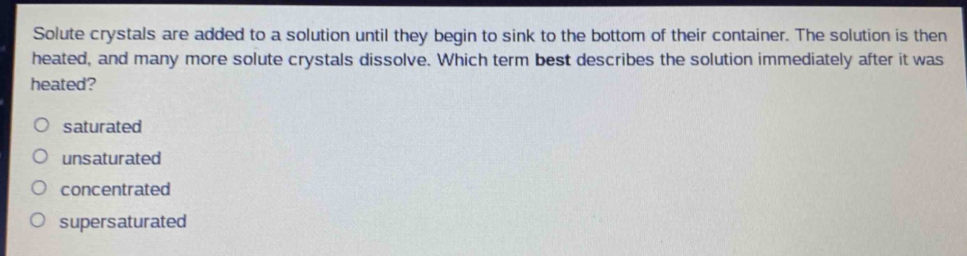 solute crystals are added to a solution until they begin to sink to the bottom of their container. the solution is then heated, and many more solute crystals dissolve. which term best describes the solution immediately after it was heated?\no saturated\no unsaturated\no concentrated\no supersaturated
