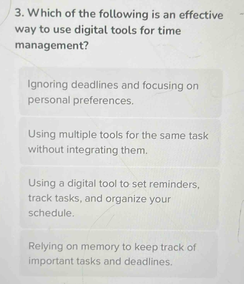 3. which of the following is an effective way to use digital tools for time management?\nignoring deadlines and focusing on personal preferences.\nusing multiple tools for the same task without integrating them.\nusing a digital tool to set reminders, track tasks, and organize your schedule.\nrelying on memory to keep track of important tasks and deadlines.
