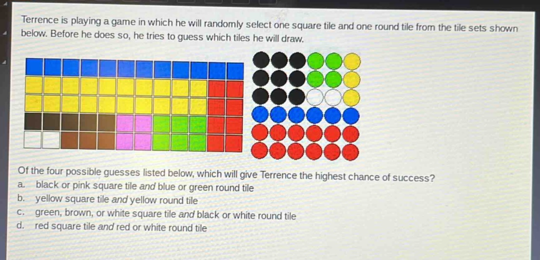 terrence is playing a game in which he will randomly select one square tile and one round tile from the tile sets shown below. before he does so, he tries to guess which tiles he will draw. of the four possible guesses listed below, which will give terrence the highest chance of success? a. black or pink square tile and blue or green round tile b. yellow square tile and yellow round tile c. green, brown, or white square tile and black or white round tile d. red square tile and red or white round tile