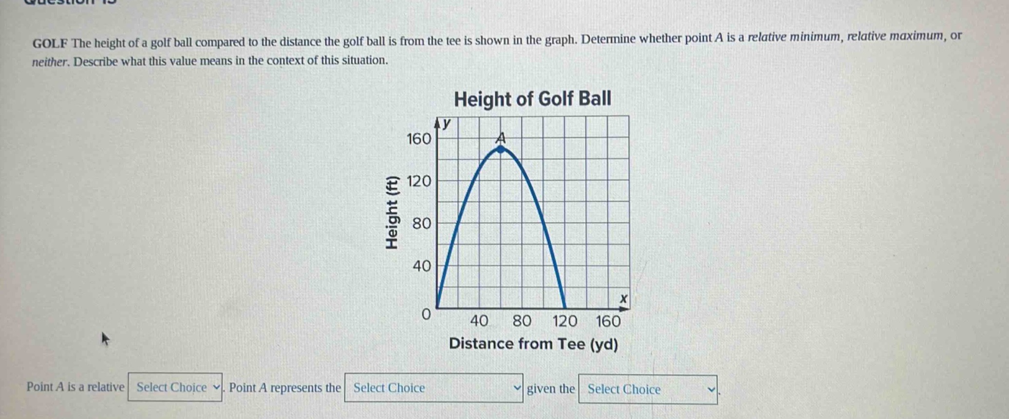 golf the height of a golf ball compared to the distance the golf ball is from the tee is shown in the graph. determine whether point a is a relative minimum, relative maximum, or neither. describe what this value means in the context of this situation. height of golf ball point a is a relative select choice. point a represents the select choice given the select choice.