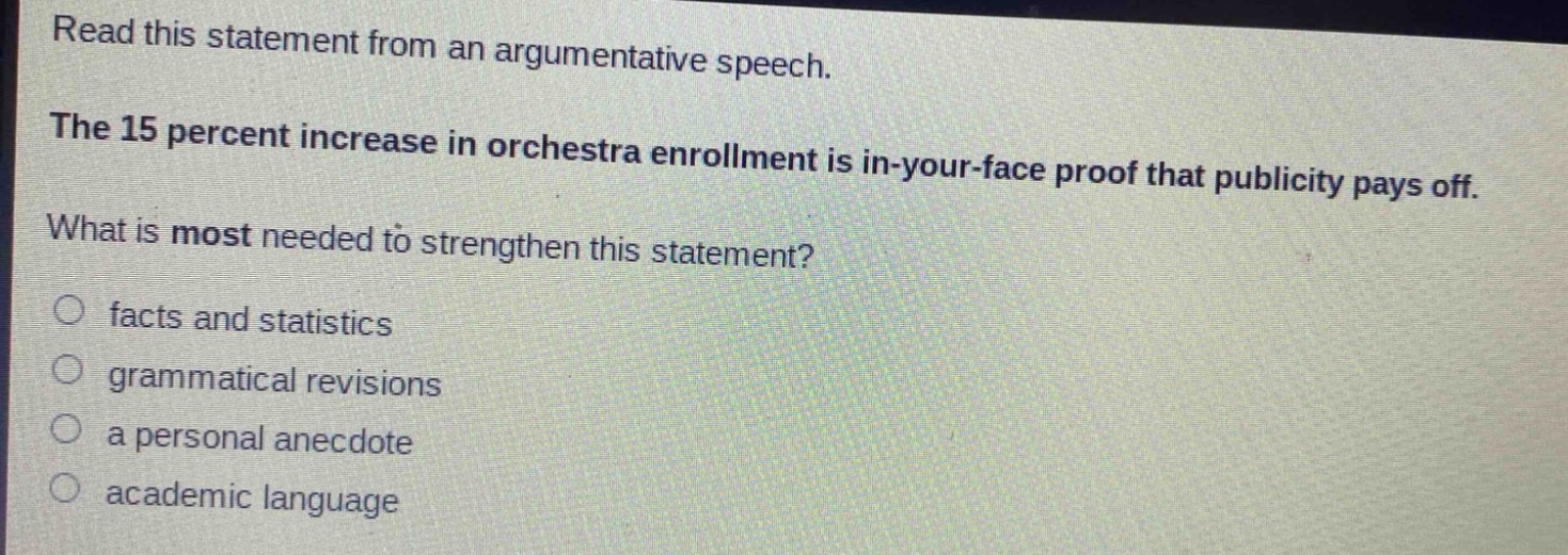 read this statement from an argumentative speech. the 15 percent increase in orchestra enrollment is in - your - face proof that publicity pays off. what is most needed to strengthen this statement?\n○ facts and statistics\n○ grammatical revisions\n○ a personal anecdote\n○ academic language