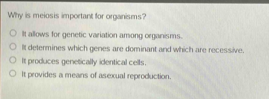 why is meiosis important for organisms?\no it allows for genetic variation among organisms.\no it determines which genes are dominant and which are recessive.\no it produces genetically identical cells.\no it provides a means of asexual reproduction.