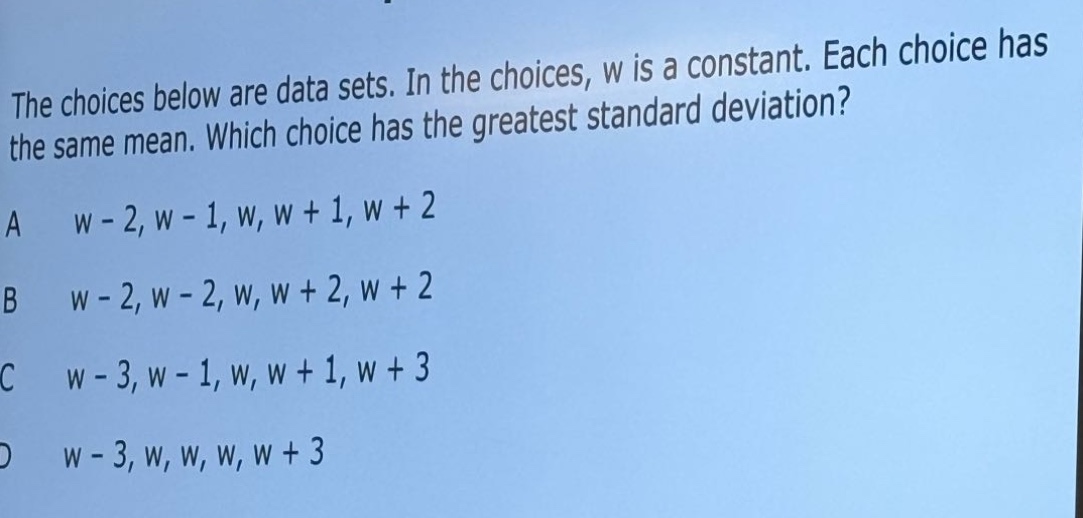 the choices below are data sets. in the choices, w is a constant. each choice has the same mean. which choice has the greatest standard deviation?\na w - 2, w - 1, w, w + 1, w + 2\nb w - 2, w - 2, w, w + 2, w + 2\nc w - 3, w - 1, w, w + 1, w + 3\nd w - 3, w, w, w, w + 3
