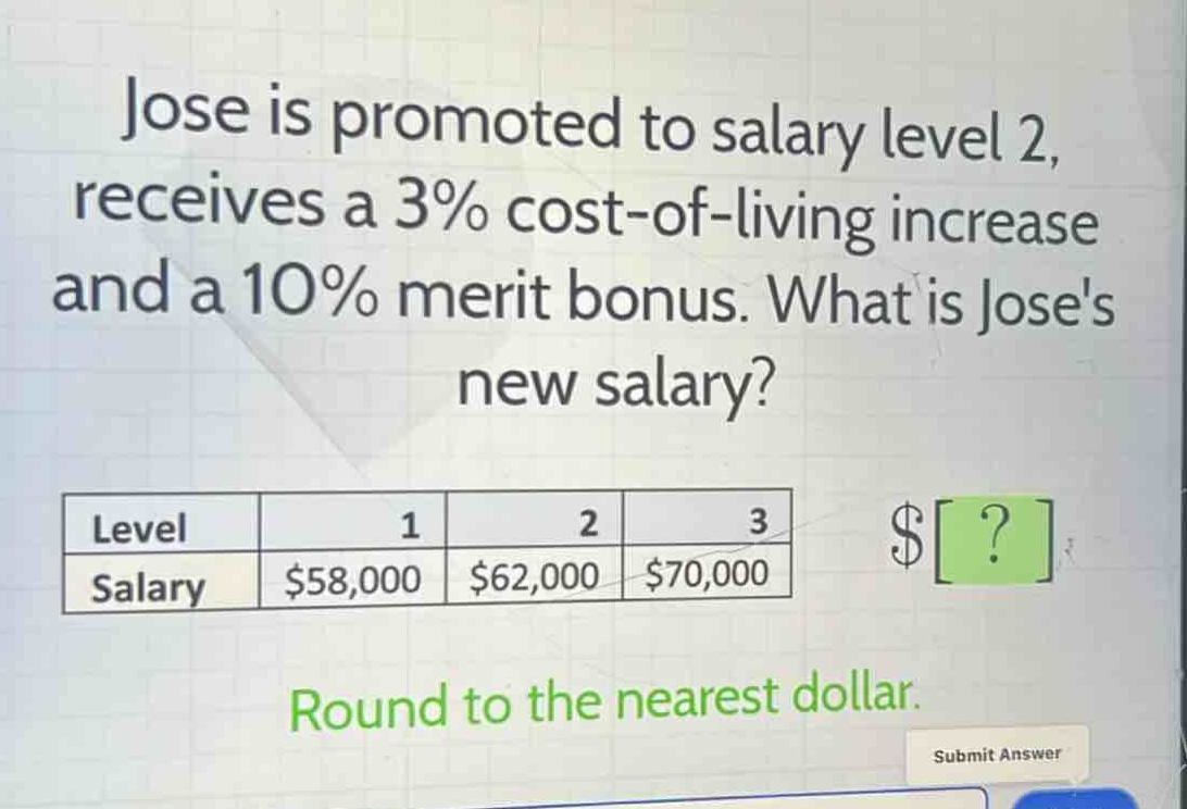 jose is promoted to salary level 2, receives a 3% cost - of - living increase and a 10% merit bonus. what is joses new salary?\nlevel 1 2 3\nsalary $58,000 $62,000 $70,000\nround to the nearest dollar.