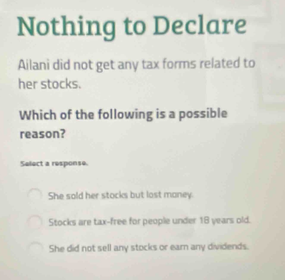 nothing to declare\nailani did not get any tax forms related to her stocks.\nwhich of the following is a possible reason?\nselect a response.\nshe sold her stocks but lost money.\nstocks are tax - free for people under 18 years old.\nshe did not sell any stocks or earn any dividends.