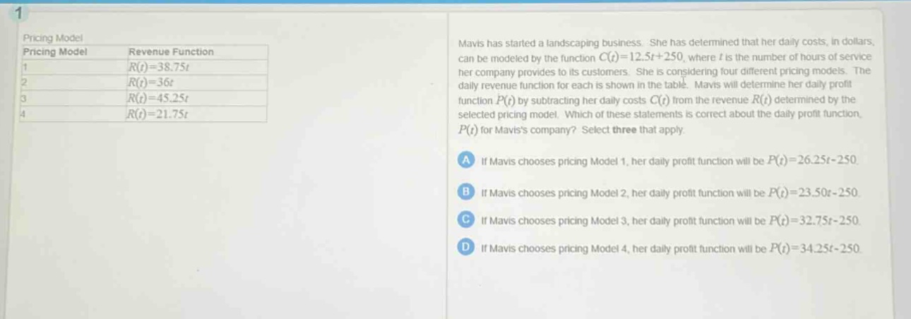 pricing model\npricing model revenue function\n1 $r(t)=38.75t$\n2 $r(t)=36t$\n3 $r(t)=45.25t$\n4 $r(t)=21.75t$\nmavis has started a landscaping business. she has determined that her daily costs, in dollars, can be modeled by the function $c(t)=12.5t + 250$, where $t$ is the number of hours of service her company provides to its customers. she is considering four different pricing models. the daily revenue function for each is shown in the table. mavis will determine her daily profit function $p(t)$ by subtracting her daily costs $c(t)$ from the revenue $r(t)$ determined by the selected pricing model. which of these statements is correct about the daily profit function, $p(t)$ for maviss company? select three that apply.\na if mavis chooses pricing model 1, her daily profit function will be $p(t)=26.25t - 250$.\nb if mavis chooses pricing model 2, her daily profit function will be $p(t)=23.50t - 250$.\nc if mavis chooses pricing model 3, her daily profit function will be $p(t)=32.75t - 250$.\nd if mavis chooses pricing model 4, her daily profit function will be $p(t)=34.25t - 250$.