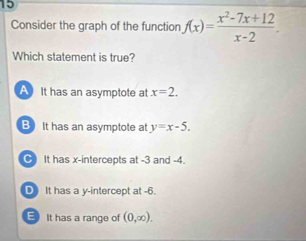 15 consider the graph of the function $f(x)=\frac{x^{2}-7x + 12}{x - 2}$. which statement is true? a it has an asymptote at $x = 2$. b it has an asymptote at $y=x - 5$. c it has $x$-intercepts at -3 and -4. d it has a $y$-intercept at -6. e it has a range of $(0,infty)$.