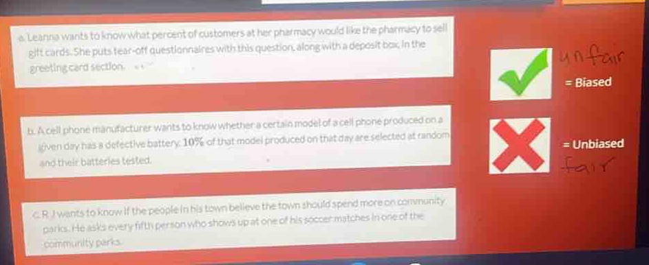 a. leanna wants to know what percent of customers at her pharmacy would like the pharmacy to sell gift - cards. she puts tear - off questionnaires with this question, along with a deposit box, in the greeting card section.\nb. a cell phone manufacturer wants to know whether a certain model of a cell phone produced on a given day has a defective battery. 10% of that model produced on that day are selected at random and their batteries tested.\nc. rj wants to know if the people in his town believe the town should spend more on community parks. he asks every fifth person who shows up at one of his soccer matches in one of the community parks.