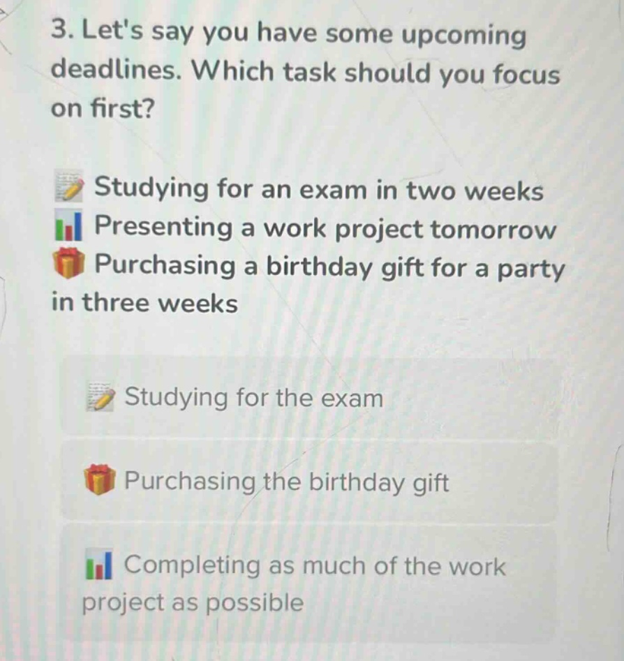 3. lets say you have some upcoming deadlines. which task should you focus on first?\nstudying for an exam in two weeks\npresenting a work project tomorrow\npurchasing a birthday gift for a party in three weeks\nstudying for the exam\npurchasing the birthday gift\ncompleting as much of the work project as possible