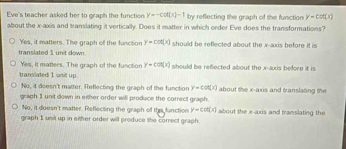eves teacher asked her to graph the function $y = -cot(x)-1$ by reflecting the graph of the function $y=cot(x)$ about the x - axis and translating it vertically. does it matter in which order eve does the transformations?\nyes, it matters. the graph of the function $y = cot(x)$ should be reflected about the x - axis before it is translated 1 unit down.\nyes, it matters. the graph of the function $y=cot(x)$ should be reflected about the x - axis before it is translated 1 unit up.\nno, it doesnt matter. reflecting the graph of the function $y=cot(x)$ about the x - axis and translating the graph 1 unit down in either order will produce the correct graph.\nno, it doesnt matter. reflecting the graph of the function $y=cot(x)$ about the x - axis and translating the graph 1 unit up in either order will produce the correct graph.
