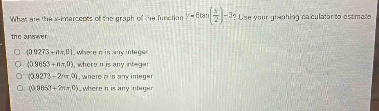 what are the x - intercepts of the graph of the function $y = 6\tan(\frac{x}{2})-3$? use your graphing calculator to estimate the answer.\n(0.9273 + nπ,0), where n is any integer\n(0.9653 + nπ,0), where n is any integer\n(0.9273 + 2nπ,0), where n is any integer\n(0.9653 + 2nπ,0), where n is any integer