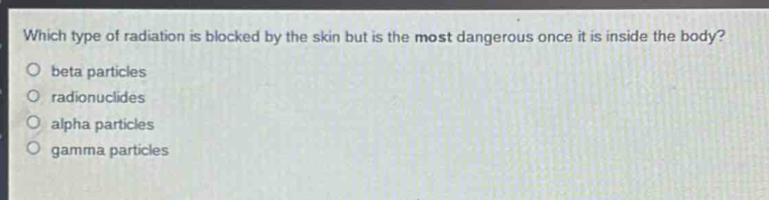 which type of radiation is blocked by the skin but is the most dangerous once it is inside the body?\no beta particles\no radionuclides\no alpha particles\no gamma particles