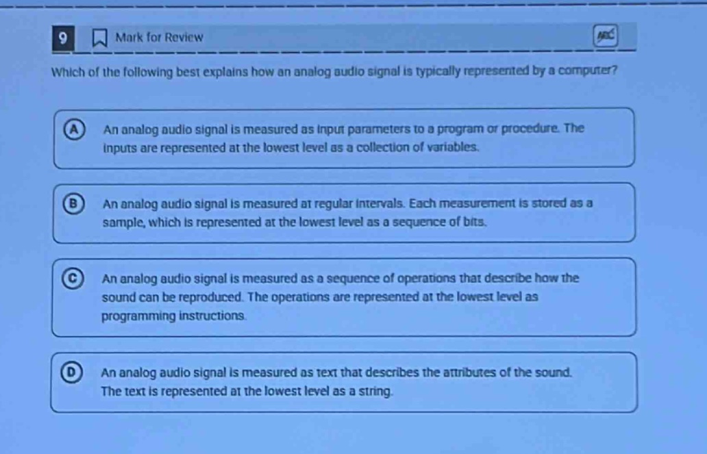 9 mark for review which of the following best explains how an analog audio signal is typically represented by a computer? a an analog audio signal is measured as input parameters to a program or procedure. the inputs are represented at the lowest level as a collection of variables. b an analog audio signal is measured at regular intervals. each measurement is stored as a sample, which is represented at the lowest level as a sequence of bits. c an analog audio signal is measured as a sequence of operations that describe how the sound can be reproduced. the operations are represented at the lowest level as programming instructions. d an analog audio signal is measured as text that describes the attributes of the sound. the text is represented at the lowest level as a string.