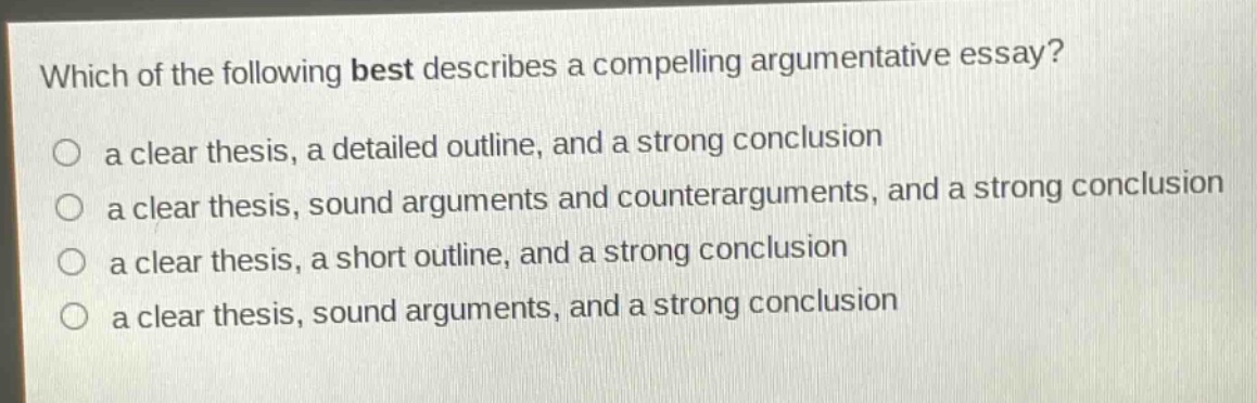 which of the following best describes a compelling argumentative essay?\n○ a clear thesis, a detailed outline, and a strong conclusion\n○ a clear thesis, sound arguments and counterarguments, and a strong conclusion\n○ a clear thesis, a short outline, and a strong conclusion\n○ a clear thesis, sound arguments, and a strong conclusion