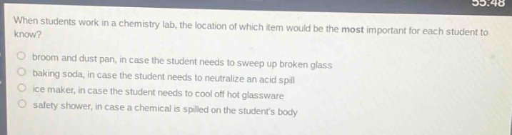 when students work in a chemistry lab, the location of which item would be the most important for each student to know?\n- broom and dust pan, in case the student needs to sweep up broken glass\n- baking soda, in case the student needs to neutralize an acid spill\n- ice maker, in case the student needs to cool off hot glassware\n- safety shower, in case a chemical is spilled on the students body