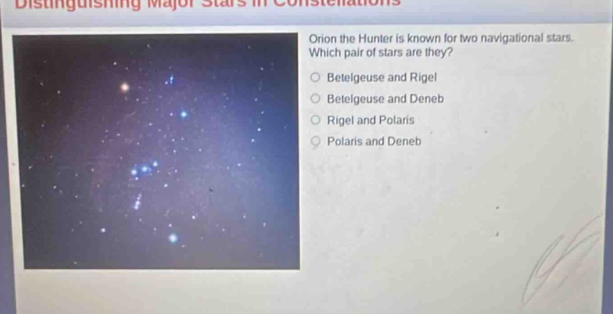 distinguishing major stars in constellations\norion the hunter is known for two navigational stars. which pair of stars are they?\n○ betelgeuse and rigel\n○ betelgeuse and deneb\n○ rigel and polaris\n○ polaris and deneb