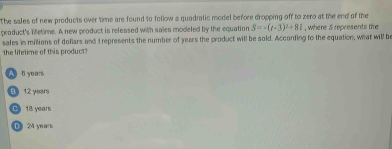 the sales of new products over time are found to follow a quadratic model before dropping off to zero at the end of the products lifetime. a new product is released with sales modeled by the equation $s = -(t - 3)^2+81$, where $s$ represents the sales in millions of dollars and $t$ represents the number of years the product will be sold. according to the equation, what will be the lifetime of this product?\na 6 years\nb 12 years\nc 18 years\nd 24 years