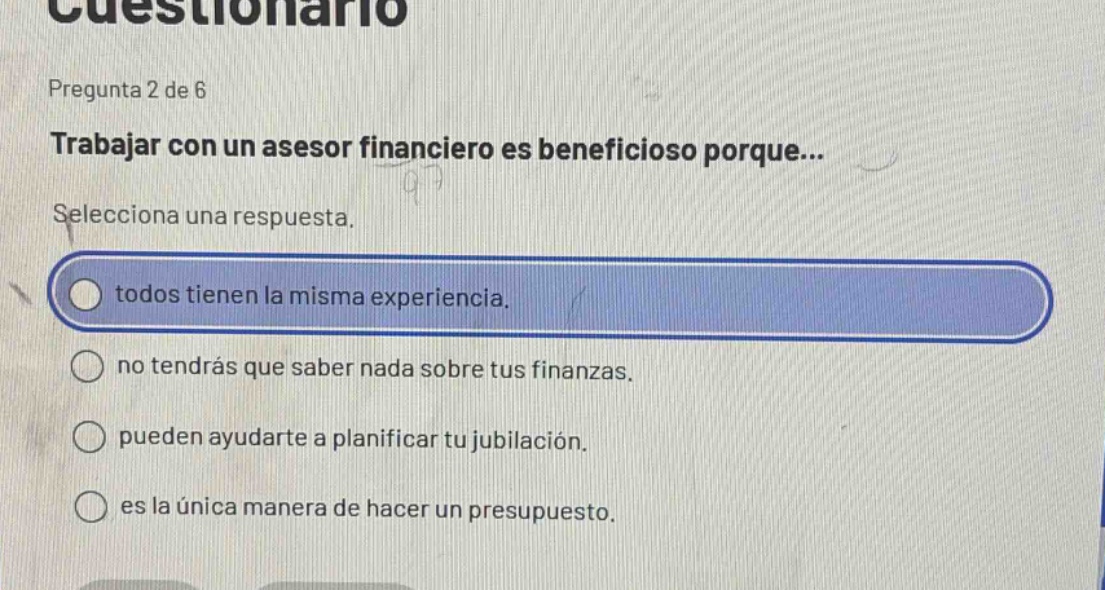 pregunta 2 de 6\ntrabajar con un asesor financiero es beneficioso porque...\nselecciona una respuesta.\ntodos tienen la misma experiencia.\nno tendrás que saber nada sobre tus finanzas.\npueden ayudarte a planificar tu jubilación.\nes la única manera de hacer un presupuesto.
