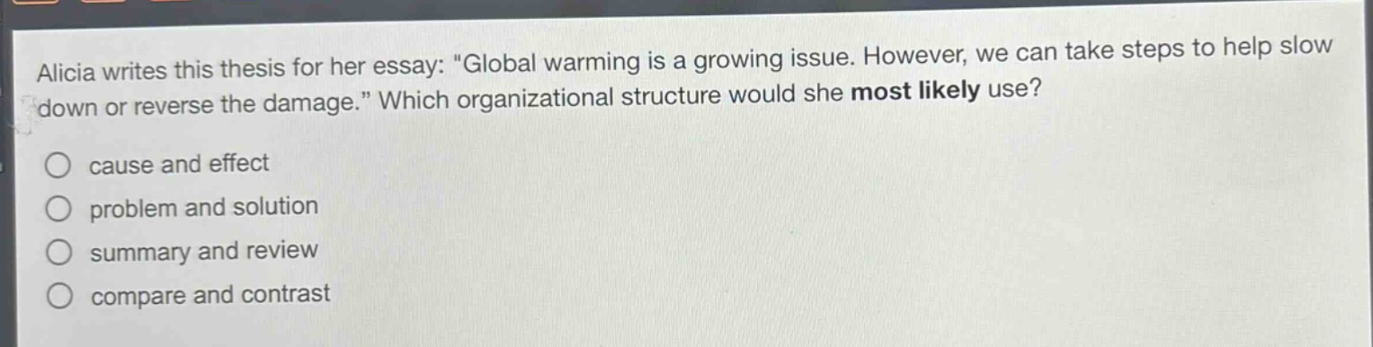 alicia writes this thesis for her essay: \global warming is a growing issue. however, we can take steps to help slow down or reverse the damage.\ which organizational structure would she most likely use?\n○ cause and effect\n○ problem and solution\n○ summary and review\n○ compare and contrast