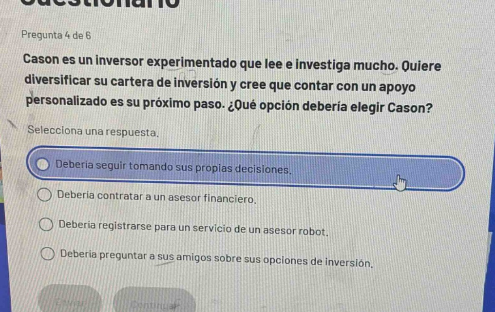 pregunta 4 de 6\ncason es un inversor experimentado que lee e investiga mucho. quiere diversificar su cartera de inversión y cree que contar con un apoyo personalizado es su próximo paso. ¿qué opción debería elegir cason?\nselecciona una respuesta.\ndebería seguir tomando sus propias decisiones.\ndebería contratar a un asesor financiero.\ndebería registrarse para un servicio de un asesor robot.\ndebería preguntar a sus amigos sobre sus opciones de inversión.