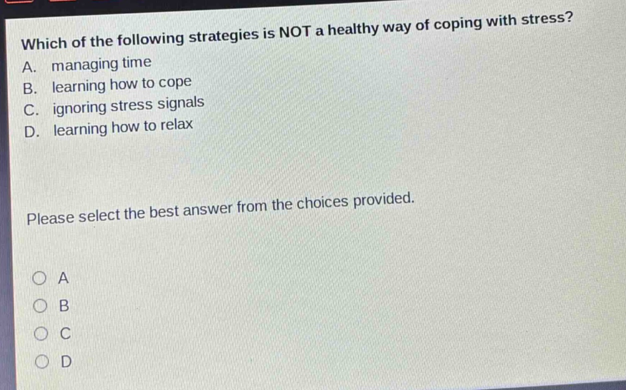which of the following strategies is not a healthy way of coping with stress? a. managing time b. learning how to cope c. ignoring stress signals d. learning how to relax please select the best answer from the choices provided. o a o b o c o d