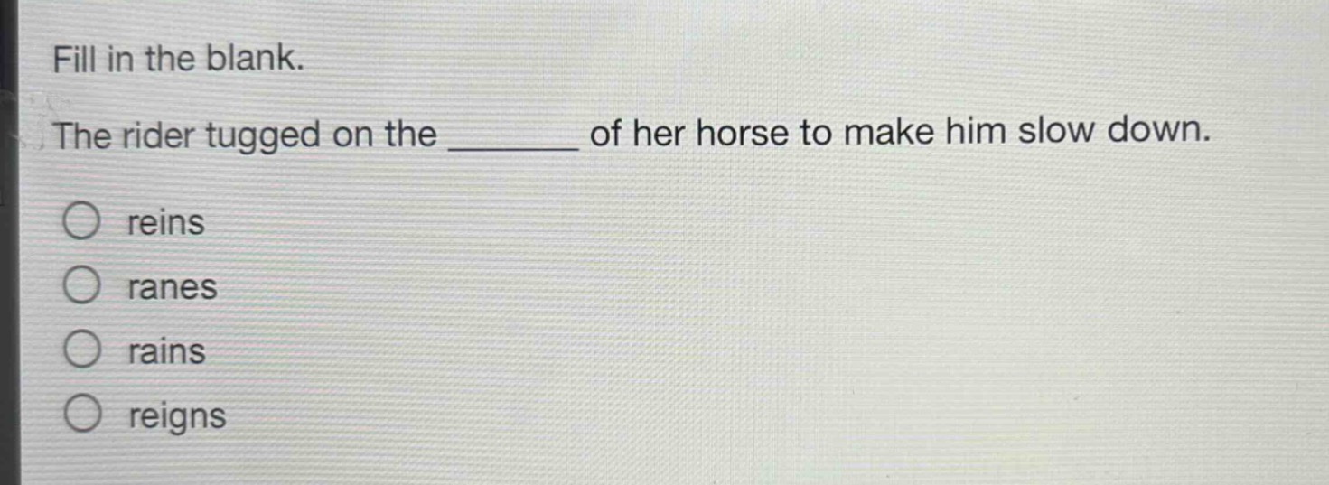 fill in the blank.\nthe rider tugged on the ______ of her horse to make him slow down.\nreins\nranes\nrains\nreigns