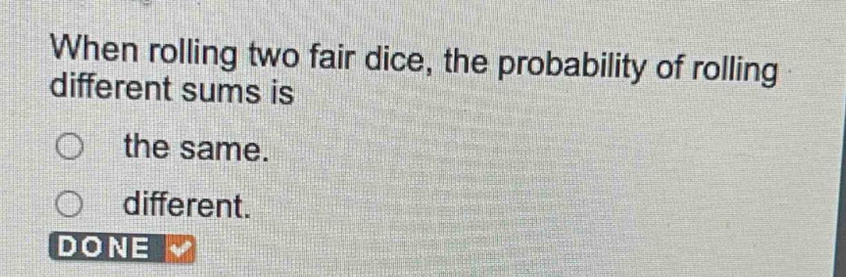 when rolling two fair dice, the probability of rolling different sums is\nthe same.\ndifferent.