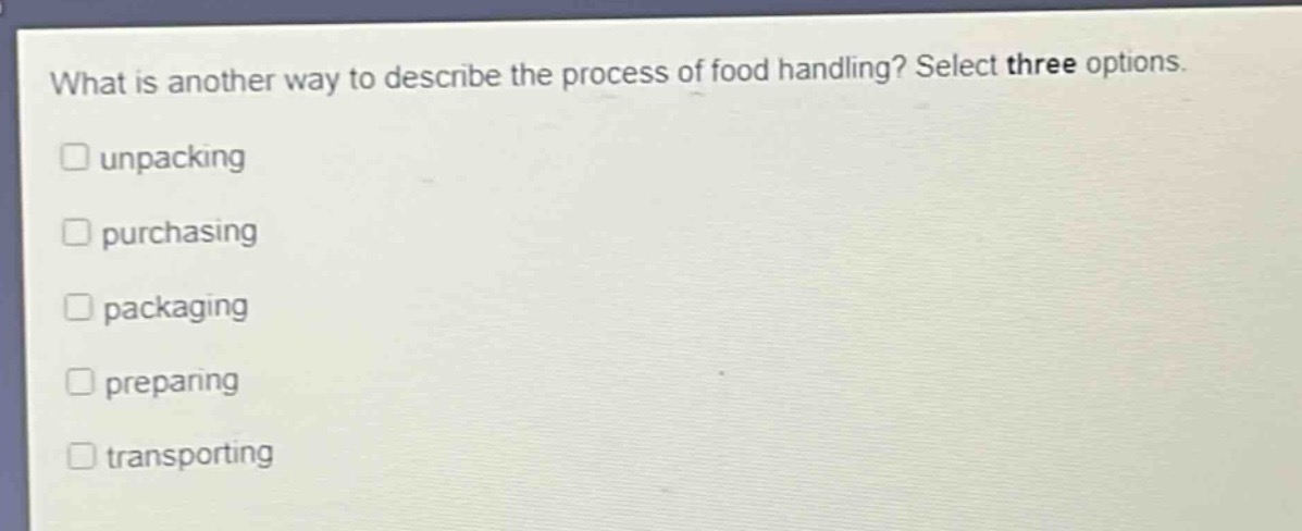 what is another way to describe the process of food handling? select three options. \nunpacking \npurchasing \npackaging \npreparing \ntransporting