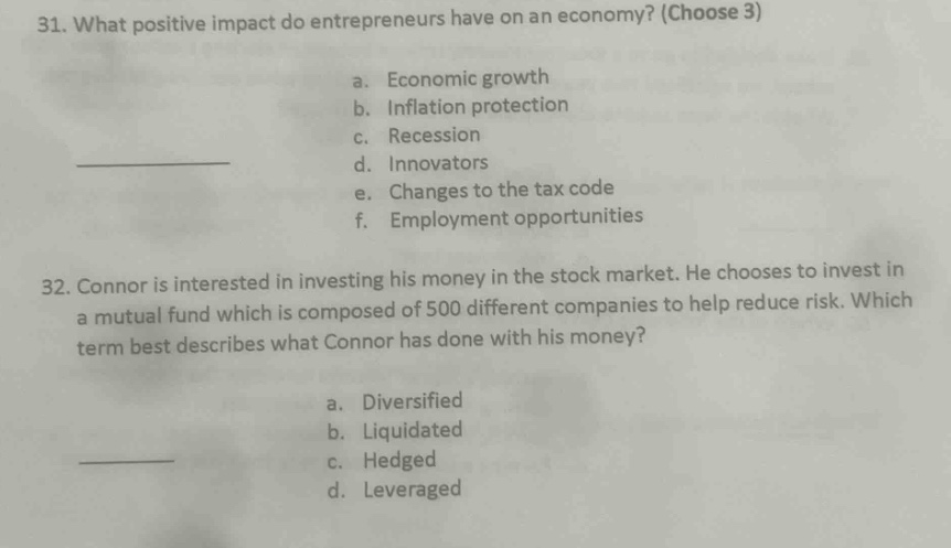 31. what positive impact do entrepreneurs have on an economy? (choose 3)\na. economic growth\nb. inflation protection\nc. recession\nd. innovators\ne. changes to the tax code\nf. employment opportunities\n32. connor is interested in investing his money in the stock market. he chooses to invest in a mutual fund which is composed of 500 different companies to help reduce risk. which term best describes what connor has done with his money?\na. diversified\nb. liquidated\nc. hedged\nd. leveraged