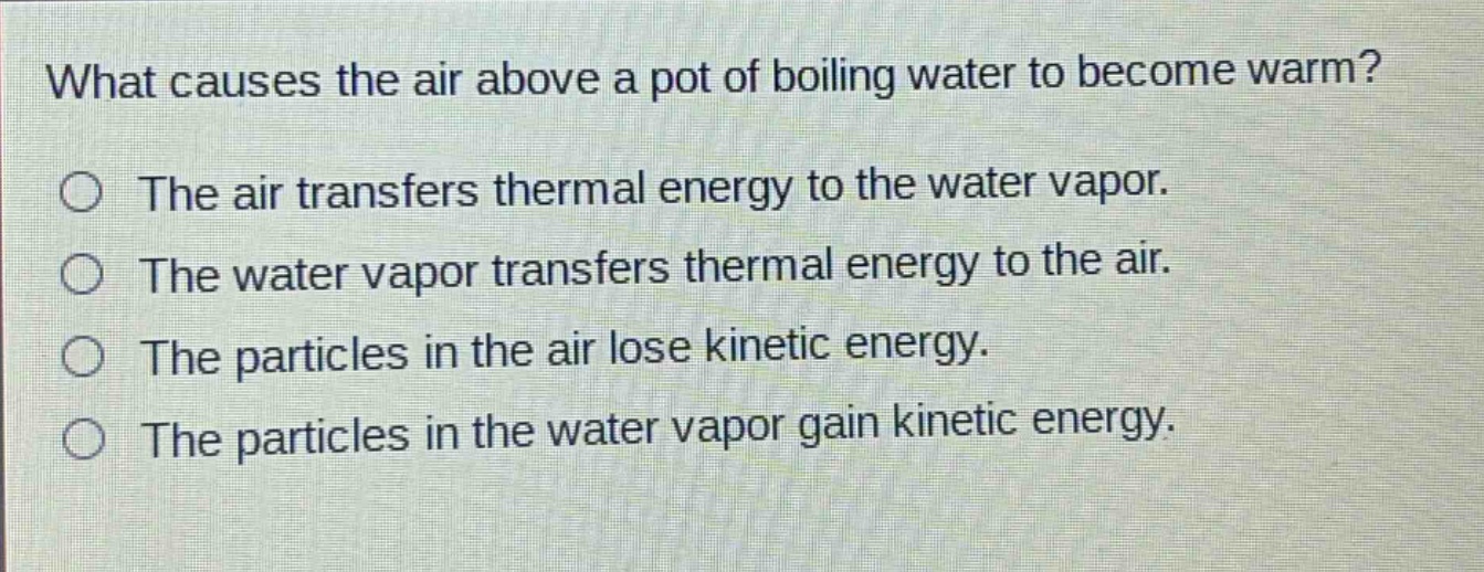 what causes the air above a pot of boiling water to become warm?\nthe air transfers thermal energy to the water vapor.\nthe water vapor transfers thermal energy to the air.\nthe particles in the air lose kinetic energy.\nthe particles in the water vapor gain kinetic energy.