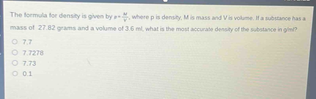 the formula for density is given by $\rho=\frac{m}{v}$, where $\rho$ is density, $m$ is mass and $v$ is volume. if a substance has a mass of 27.82 grams and a volume of 3.6 ml, what is the most accurate density of the substance in g/ml?\no 7.7\no 7.7278\no 7.73\no 0.1