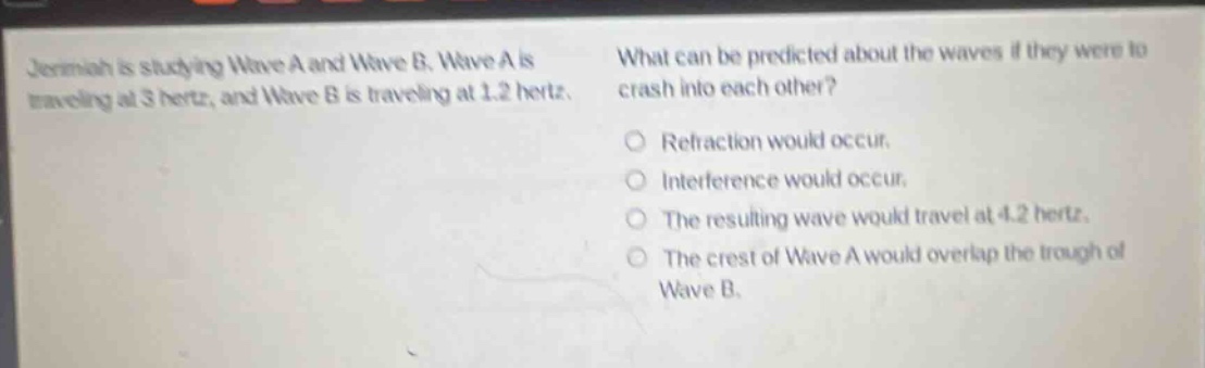 jeremiah is studying wave a and wave b. wave a is traveling at 3 hertz, and wave b is traveling at 1.2 hertz. what can be predicted about the waves if they were to crash into each other?\no refraction would occur.\no interference would occur.\no the resulting wave would travel at 4.2 hertz.\no the crest of wave a would overlap the trough of wave b.